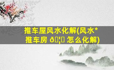推车屋风水化解(风水*
推车房 🦍 怎么化解)